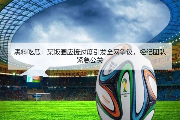 黑料吃瓜：某饭圈应援过度引发全网争议，经纪团队紧急公关