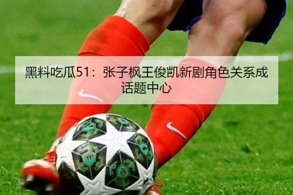 黑料吃瓜51：张子枫王俊凯新剧角色关系成话题中心